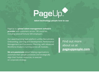 talent technology people love to use
PageUp is a global talent management software
provider with customers across 190 countries,
including several Fortune 500 employers.
Our award-winning SaaS platform uniﬁes Recruitment,
Onboarding, Learning and Development, Performance
Management and Succession Planning, with Advanced
Workforce Analytics running across all modules.
We are passionate about helping organisations
automate their people processes and strategically
align their human resources, to execute
on corporate strategy.
Find out more
about us at
pageuppeople.com
 
