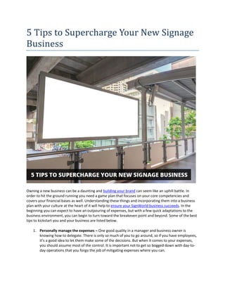 5 Tips to Supercharge Your New Signage
Business
Owning a new business can be a daunting and building your brand can seem like an uphill battle. In
order to hit the ground running you need a game plan that focuses on your core competencies and
covers your financial bases as well. Understanding these things and incorporating them into a business
plan with your culture at the heart of it will help to ensure your SignWorld business succeeds. In the
beginning you can expect to have an outpouring of expenses, but with a few quick adaptations to the
business environment, you can begin to turn toward the breakeven point and beyond. Some of the best
tips to kickstart you and your business are listed below.
1. Personally manage the expenses – One good quality in a manager and business owner is
knowing how to delegate. There is only so much of you to go around, so if you have employees,
it’s a good idea to let them make some of the decisions. But when it comes to your expenses,
you should assume most of the control. It is important not to get so bogged down with day-to-
day operations that you forgo the job of mitigating expenses where you can.
 