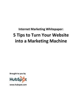  
                                            
                                            
                                            
                                            

         Internet Marketing Whitepaper: 
    5 Tips to Turn Your Website 
     into a Marketing Machine 
 
 
 
 
 
 
 
 
Brought to you by 


                
www.hubspot.com 
                      
 
