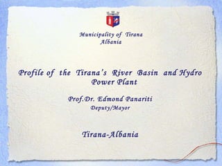 Municipality of Tirana
                      Albania




Profile of the Tirana ’s River Basin and Hydro
                   Power Plant
            Prof.Dr. Edmond Panariti
                  Deputy/Mayor



               Tirana-Albania
 