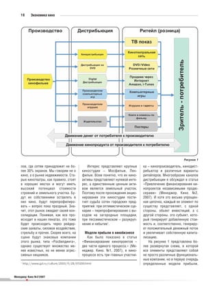 16        Экономика кино




                                                                                                             Рисунок 1

    лов, где сетям принадлежит не бо                Интерес представляют крупные     ка – кинопроизводитель, кинодист
    лее 30% экранов. Мы говорим не о             киностудии – Мосфильм, Лен          рибьютор и различные варианты
    кино, а о рынке недвижимости. Ста            фильм. Всем понятно, что их кино    ритейлеров. Многообразие каналов
    рые кинотеатры, как правило, стоят           активы представляют нулевой инте    дистрибьюции я обсуждал в статье
    в хороших местах и могут иметь               рес, а единственным ценным акти     «Привлечение финансирования ки
    высокий потенциал стоимости                  вом является земельный участок.     нопроектов независимыми продю
    строений и земельного участка. Бу            Поэтому после прохождения акцио     серами» (Менеджер. Кино. №2,
    дут их собственники оставлять в              нирования эти киностудии пости      2007). И хотя это весьма упрощен
    них кино, будут перепрофилиро                гнет судьба сотен городских пред    ная цепочка, каждый ее элемент по
    вать – вопрос пока праздный. Зна             приятий: при оптимистическом сце    существу представляет, с одной
    чит, этот рынок ожидает своей кон            нарии – перепрофилирование с вы     стороны, объект инвестиций, а с
    солидации. Понимая, как все про              ездом на загородные площадки,       другой стороны, это субъект, кото
    исходит в наших пенатах, это тоже            при пессимистическом – разукруп     рый генерирует добавленную стои
    будет происходить через рейдер               нение и небытие1.                   мость и, соответственно, генериру
    ские захваты, силовое воздействие,                                               ет положительный денежный поток
    стрельбу и прочее. Скорее всего, на            Модели прибыли в кинобизнесе      и увеличивает собственную капита
    сцене будут знаковые компании                   Как было показано в статье       лизацию.
    этого рынка, типа «Росбилдинга»,             «Финансирование кинопроектов –          На рисунке 1 представлена бо
    однако существует множество ме               две части единого процесса.» (Ме    лее развернутая схема, в которой
    нее известных, но не менее агрес             неджер. Кино. №1, 2007), в кино     все элементы представляют собой
    сивных хищников.                             процессе есть три главных участни   не просто различные функциональ
                                                                                     ные компании, но в первую очередь
    1
        http://www.gzt.ru/culture/2003/11/28/011200.html                             определенные модели прибыли.


Менеджер Кино №3’2007
          •
 