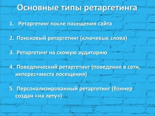 Основные типы ретаргетинга
1. Ретаргетинг после посещения сайта
2. Поисковый ретаргетинг (ключевые слова)
3. Ретаргетинг на схожую аудиторию
4. Поведенческий ретаргетинг (поведение в сети,
интерес+места посещения)
5. Персонализированный ретаргетинг (баннер
создан «на лету»)
 