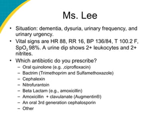 Ms. Lee
• Situation: dementia, dysuria, urinary frequency, and
urinary urgency.
• Vital signs are HR 88, RR 16, BP 136/84, T 100.2 F,
SpO2 98%. A urine dip shows 2+ leukocytes and 2+
nitrites.
• Which antibiotic do you prescribe?
– Oral quinolone (e.g. ,ciprofloxacin)
– Bactrim (Trimethoprim and Sulfamethoxazole)
– Cephalexin
– Nitrofurantoin
– Beta Lactam (e.g., amoxicillin)
– Amoxicillin + clavulanate (Augmentin®)
– An oral 3rd generation cephalosporin
– Other
 