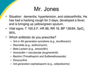 Mr. Jones
• Situation: dementia, hypertension, and osteoarthritis. He
has had a hacking cough for 3 days, developed a fever,
and is bringing up yellow/green sputum.
• Vital signs: T 100.5 F, HR 88, RR 16, BP 136/84, SpO2
95%.
• Which antibiotic do you prescribe?
– 3rd or 4th generation quinolone (e.g. ,levofloxacin)
– Macrolide (e.g., azithromycin)
– Beta Lactam (e.g., amoxicillin)
– Amoxicillin + clavulanate (Augmentin®)
– Bactrim (Trimethoprim and Sulfamethoxazole)
– Doxycycline
– 3rd generation cephalosporin (e.g., cefpodoxime)
 