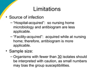 Limitations
• Source of infection
– “Hospital-acquired”: so nursing home
microbiology and antibiogram are less
applicable.
– “Facility-acquired”: acquired while at nursing
home; therefore, antibiogram is more
applicable.
• Sample size:
– Organisms with fewer than 30 isolates should
be interpreted with caution, as small numbers
may bias the group susceptibilities.
 