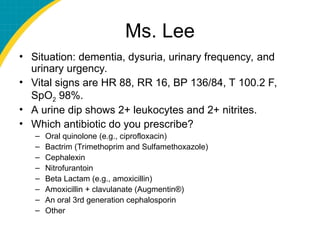 Ms. Lee
• Situation: dementia, dysuria, urinary frequency, and
urinary urgency.
• Vital signs are HR 88, RR 16, BP 136/84, T 100.2 F,
SpO2 98%.
• A urine dip shows 2+ leukocytes and 2+ nitrites.
• Which antibiotic do you prescribe?
– Oral quinolone (e.g., ciprofloxacin)
– Bactrim (Trimethoprim and Sulfamethoxazole)
– Cephalexin
– Nitrofurantoin
– Beta Lactam (e.g., amoxicillin)
– Amoxicillin + clavulanate (Augmentin®)
– An oral 3rd generation cephalosporin
– Other
 