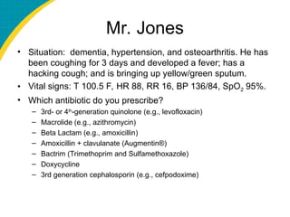 Mr. Jones
• Situation: dementia, hypertension, and osteoarthritis. He has
been coughing for 3 days and developed a fever; has a
hacking cough; and is bringing up yellow/green sputum.
• Vital signs: T 100.5 F, HR 88, RR 16, BP 136/84, SpO2 95%.
• Which antibiotic do you prescribe?
– 3rd- or 4th
-generation quinolone (e.g., levofloxacin)
– Macrolide (e.g., azithromycin)
– Beta Lactam (e.g., amoxicillin)
– Amoxicillin + clavulanate (Augmentin®)
– Bactrim (Trimethoprim and Sulfamethoxazole)
– Doxycycline
– 3rd generation cephalosporin (e.g., cefpodoxime)
 