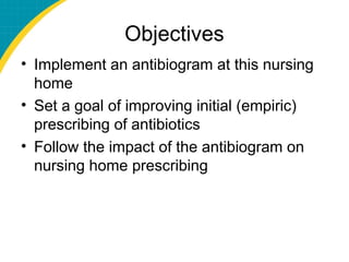 Objectives
• Implement an antibiogram at this nursing
home
• Set a goal of improving initial (empiric)
prescribing of antibiotics
• Follow the impact of the antibiogram on
nursing home prescribing
 