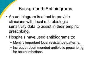 Background: Antibiograms
• An antibiogram is a tool to provide
clinicians with local microbiologic
sensitivity data to assist in their empiric
prescribing.
• Hospitals have used antibiograms to:
– Identify important local resistance patterns.
– Increase recommended antibiotic prescribing
for acute infections.
 
