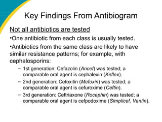 Key Findings From Antibiogram
Not all antibiotics are tested
•One antibiotic from each class is usually tested.
•Antibiotics from the same class are likely to have
similar resistance patterns; for example, with
cephalosporins:
– 1st generation: Cefazolin (Ancef) was tested; a
comparable oral agent is cephalexin (Keflex).
– 2nd generation: Cefoxitin (Mefoxin) was tested; a
comparable oral agent is cefuroxime (Ceftin).
– 3rd generation: Ceftriaxone (Rocephin) was tested; a
comparable oral agent is cefpodoxime (Simplicef, Vantin).
 