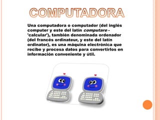 Una computadora o computador (del inglés
computer y este del latín computare -
'calcular'), también denominada ordenador
(del francés ordinateur, y este del latín
ordinator), es una máquina electrónica que
recibe y procesa datos para convertirlos en
información conveniente y útil.
 