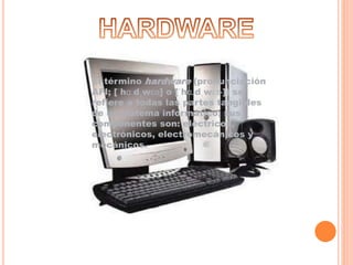 El término hardware (pronunciación
AFI; [ˈhɑːdˌwɛə] o [ˈhɑɹdˌwɛɚ]) se
refiere a todas las partes tangibles
de un sistema informático; sus
componentes son: eléctricos,
electrónicos, electromecánicos y
mecánicos.
 