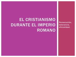 Persecución, 
tolerancia, 
oficial idad. 
EL CRISTIANISMO 
DURANTE EL IMPERIO 
ROMANO 
 