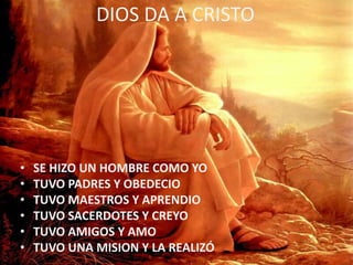 DIOS DA A CRISTO
• SE HIZO UN HOMBRE COMO YO
• TUVO PADRES Y OBEDECIO
• TUVO MAESTROS Y APRENDIO
• TUVO SACERDOTES Y CREYO
• TUVO AMIGOS Y AMO
• TUVO UNA MISION Y LA REALIZÓ
 