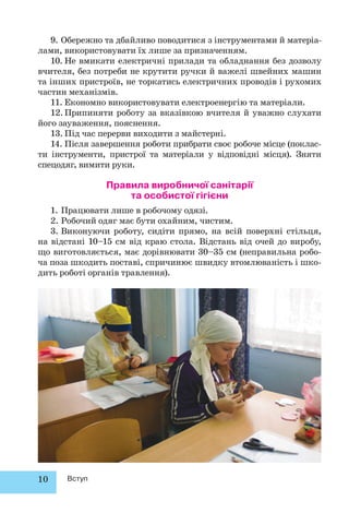 10 Вступ
9. Обережно та дбайливо поводитися з інструментами й матеріа-
лами, використовувати їх лише за призначенням.
10. Не вмикати електричні прилади та обладнання без дозволу
вчителя, без потреби не крутити ручки й важелі швейних машин
та інших пристроїв, не торкатись електричних проводів і рухомих
частин механізмів.
11. Економно використовувати електроенергію та матеріали.
12.Припиняти роботу за вказівкою вчителя й уважно слухати
його зауваження, пояснення.
13. Під час перерви виходити з майстерні.
14. Після завершення роботи прибрати своє робоче місце (поклас-
ти інструменти, пристрої та матеріали у відповідні місця). Зняти
спецодяг, вимити руки.
Правила виробничої санітарії
та особистої гігієни
1. Працювати лише в робочому одязі.
2. Робочий одяг має бути охайним, чистим.
3. Виконуючи роботу, сидіти прямо, на всій поверхні стільця,
на відстані 10–15 см від краю стола. Відстань від очей до виробу,
що виготовляється, має дорівнювати 30–35 см (неправильна робо-
ча поза шкодить поставі, спричинює швидку втомлюваність і шко-
дить роботі органів травлення).
 
