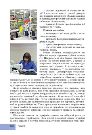 100 Розділ 2
• основні відомості зі стандартиза-
ції й контролю якості готової продук-
ції, правила технічного обслуговування
й нескладного ремонту швейних машин
та іншого обладнання;
• правила безпеки праці, виробничої
санітарії та гігієни.
Швачка має вміти:
• виконувати всі види робіт з виго-
товлення одягу;
• вибирати фасони відповідно до тен-
денцій моди;
• проводити ремонт легкого одягу;
• застосовувати передові методи ор-
ганізації праці.
Робота швачки кваліфікується як
фізична праця середнього рівня важко-
сті. Працюють за цим фахом переважно
жінки. Їх робота проходить у цехах із
побутовим мікрокліматом та індивіду-
альним освітленням. У великих цехах
швачки працюють у спеціальному ро-
бочому одязі. Специфічною особливіс-
тю роботи є фіксована сидяча поза, що
передбачає наявність робочого стільця,
який регулюється по висоті й куту нахилу спинки. З метою профі-
лактики втоми та відновлення працездатності швачки використо-
вують регламентовані перерви для відпочинку.
Хоча професія швачки фізично неважка, але людина, яка
працює за цим фахом, має бути фізично витривалою. Швачці
необхідні хороша зорова координація та точність рухів, швид-
ка реакція, високий ступінь рухливості й чутливості пальців і
кистей рук, гострий зір і чітке сприймання кольорів. Під час
роботи найбільше навантаження припадає на зоровий, дотико-
вий та руховий органи. Тому працювати швачками не рекомен-
дується особам із розладом зору та психіки, захворюваннями
серцево-судинної системи, опорно-рухового апарату та зниже-
ним слухом.
Підвищені вимоги ця професія ставить до стійкості уваги та
просторового сприймання. Для якості швацької роботи потрібні
наочно-образне й логічне мислення, стійкий емоційний стан, аку-
 