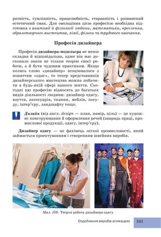 101Оздоблення виробів аплікацією
ратність, сумлінність, працелюбність, старанність і розвинений
естетичний смак. Для оволодіння цією професією необхідна під-
готовка з анатомії й фізіології людини, математики, креслення,
образотворчого мистецтва, хімії, фізики та трудового навчання.
Професія дизайнера
Мал. 108. Творча робота дизайнера одягу
Професія дизайнера-модельєра не менш
складна й відповідальна, адже він має до-
сконало знати не тільки теорію своєї ро-
боти, а й бути чудовим практиком. Якщо
колись слово «дизайнер» асоціювалося з
поняттям «одяг», то тепер представників
дизайнерського мистецтва можна побачи-
ти в будь-якій сфері нашого життя. Сьо-
годні цю професію відносять до багатьох
видів діяльності людини: дизайнер одягу,
взуття, аксесуарів, тканин, меблів, посу-
ду, інтер’єру, ландшафту тощо.
Дизайн (від англ. design — план, намір, ціль) — це худож-
нє конструювання й оформлення речей (знарядь праці, про-
мислової продукції, одягу, інтер’єру).
Дизайнер одягу — це фахівець легкої промисловості, який
займається проектуванням і створенням швейних виробів.
 