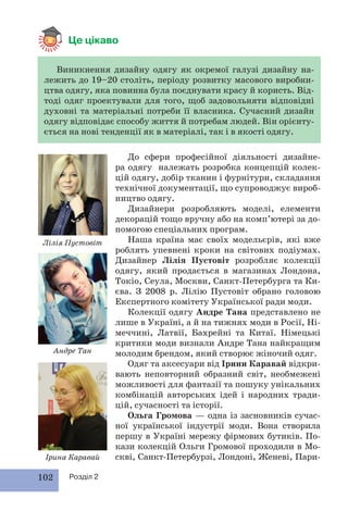 102 Розділ 2
Це цікаво
Виникнення дизайну одягу як окремої галузі дизайну на-
лежить до 19–20 століть, періоду розвитку масового виробни-
цтва одягу, яка повинна була поєднувати красу й користь. Від-
тоді одяг проектували для того, щоб задовольняти відповідні
духовні та матеріальні потреби її власника. Сучасний дизайн
одягу відповідає способу життя й потребам людей. Він орієнту-
ється на нові тенденції як в матеріалі, так і в якості одягу.
До сфери професійної діяльності дизайне-
ра одягу належать розробка концепцій колек-
цій одягу, добір тканин і фурнітури, складання
технічної документації, що супроводжує вироб-
ництво одягу.
Дизайнери розробляють моделі, елементи
декорацій тощо вручну або на комп’ютері за до-
помогою спеціальних програм.
Наша країна має своїх модельєрів, які вже
роблять упевнені кроки на світових подіумах.
Дизайнер Лілія Пустовіт розробляє колекції
одягу, який продається в магазинах Лондона,
Токіо, Сеула, Москви, Санкт-Петербурга та Ки-
єва. З 2008 р. Лілію Пустовіт обрано головою
Експертного комітету Української ради моди.
Колекції одягу Андре Тана представлено не
лише в Україні, а й на тижнях моди в Росії, Ні-
меччині, Латвії, Бахрейні та Китаї. Німецькі
критики моди визнали Андре Тана найкращим
молодим брендом, який створює жіночий одяг.
Одяг та аксесуари від Ірини Каравай відкри-
вають неповторний образний світ, необмежені
можливості для фантазії та пошуку унікальних
комбінацій авторських ідей і народних тради-
цій, сучасності та історії.
Ольга Громова — одна із засновників сучас-
ної української індустрії моди. Вона створила
першу в Україні мережу фірмових бутиків. По-
кази колекцій Ольги Громової проходили в Мо-
скві, Санкт-Петербурзі, Лондоні, Женеві, Пари-
Лілія Пустовіт
Андре Тан
Ірина Каравай
 