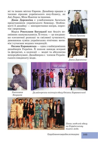 103Оздоблення виробів аплікацією
жі та інших містах Європи. Дизайнер працює з
такими зірками українського шоу-бізнесу, як
Ані Лорак, Міка Ньютон та іншими.
Діана Дорожкіна є улюбленицею багатьох
представників українського бомонду. Особли-
вості її дизайну — використання шкіри, корсе-
тів і мережива.
Марка Роксолани Богуцької має безліч не-
змінних шанувальників. Її стиль — це поєднан-
ня елегантної розкоші та сміливої сучасності,
дивовижна суміш українських етнічних моти-
вів і сучасних модних тенденцій.
Оксана Караванська — одна з найвідоміших
дизайнерів України. Її покази завжди яскраві
та феєричні, а колекції — модні та абсолютно
непередбачувані. Дизайнерка є членом Україн-
ського синдикату моди.
Ольга Громова
Діана Дорожкіна
Роксолана
Богуцька
Показ моделей одягу
на Українському
тижні моди
Дизайнерська колекція одягу Оксани Караванської
 