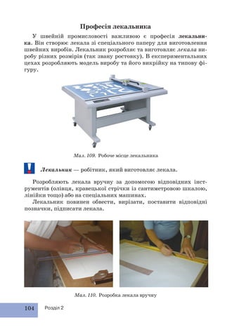 104 Розділ 2
Професія лекальника
У швейній промисловості важливою є професія лекальни-
ка. Він створює лекала зі спеціального паперу для виготовлення
швейних виробів. Лекальник розробляє та виготовляє лекала ви-
робу різних розмірів (так звану ростовку). В експериментальних
цехах розробляють модель виробу та його викрійку на типову фі-
гуру.
Мал. 109. Робоче місце лекальника
Лекальник — робітник, який виготовляє лекала.
Розробляють лекала вручну за допомогою відповідних інст-
рументів (олівця, кравецької стрічки із сантиметровою шкалою,
лінійки тощо) або на спеціальних машинах.
Лекальник повинен обвести, вирізати, поставити відповідні
позначки, підписати лекала.
Мал. 110. Розробка лекала вручну
 