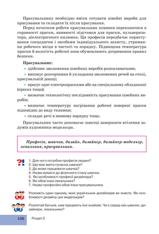 106 Розділ 2
Прасувальнику необхідно вміти готувати швейні вироби для
прасування та складати їх після прасування.
Перед початком роботи прасувальник повинен переконатися в
справності праски, наявності підставки для праски, пульвериза-
тора, діелектричного килимка. Ця професія передбачає користу-
вання спецодягом і засобами індивідуального захисту, утриман-
ня робочого місця в чистоті та порядку. Підвищена температура
праски й вологість робочої зони обумовлюють дотримання правил
безпеки.
Прасувальник:
•здійснює зволоження швейних виробів розпилювачами;
•виконує розгортання й укладання зволожених речей на столі,
прасувальній дошці;
•прасує одяг електропрасками або на спеціальному обладнанні
(пресах тощо);
•визначає технологічну послідовність прасування швейних ви-
робів;
•визначає температуру нагрівання робочої поверхні праски
відповідно до виду тканини;
•складає речі в певному порядку тощо.
Прасувальник часто допомагає швачці завершити втілення за-
думів художника-модельєра.
Професія, швачка, дизайн, дизайнер, дизайнер-модельєр,
лекальник, прасувальник.
1. Для чого потрібна професія людині?
2. Що має вміти сучасна швачка?
3. Де може працювати швачка?
4. Назви вимоги до фізичного стану швачки.
5. Які особливості професії дизайнера?
6. Які обов’язки лекальника?
7. Назви професійні обов’язки прасувальника.
Розкажіть один одному, яких українських дизайнерів ви знаєте. Які осо-
бливості дизайну цих модельєрів?
Розпитай батьків, ким працюють їхні знайомі. Чи є серед них швачки, ди-
зайнери, лекальники?
 