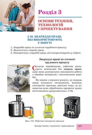 107Основи техніки, технологій і проектування
§ 18. ЗНАРЯДДЯ ПРАЦІ,
ЯКІ ВИКОРИСТОВУЮТЬ
У ПОБУТІ
1. Знаряддя праці як елемент трудового процесу.
2. Виникнення знарядь праці.
3. Найпростіші знаряддя праці, які використовують у побуті.
Розділ 3
ОСНОВИ ТЕХНІКИ,
ТЕХНОЛОГІЙ
І ПРОЕКТУВАННЯ
Знаряддя праці як елемент
трудового процесу
Сучасне виробництво, побутова діяль-
ність неможливі без знарядь праці,
адже вони допомагають виконувати роботу
з обробки матеріалів і виготовлення виро-
бів.
Як відомо з першого розділу, до знарядь
праці належать: інструменти, машини,
електричні прилади, двигуни тощо, за до-
помогою яких обробляють предмети праці,
виготовляють продукцію (мал. 112).
Мал. 112. Побутові електричні прилади
 