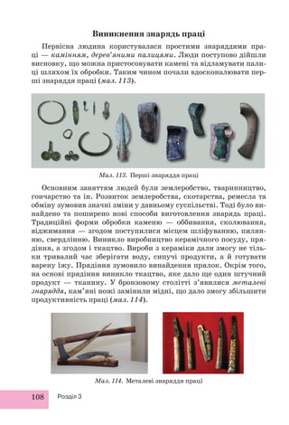 108 Розділ 3
Виникнення знарядь праці
Первісна людина користувалася простими знаряддями пра-
ці — камінням, дерев’яними палицями. Люди поступово дійшли
висновку, що можна пристосовувати камені та відламувати пали-
ці шляхом їх обробки. Таким чином почали вдосконалювати пер-
ші знаряддя праці (мал. 113).
Мал. 113. Перші знаряддя праці
Основним заняттям людей були землеробство, тваринництво,
гончарство та ін. Розвиток землеробства, скотарства, ремесла та
обміну зумовив значні зміни у давньому суспільстві. Тоді було ви-
найдено та поширено нові способи виготовлення знарядь праці.
Традиційні форми обробки каменю — оббивання, сколювання,
віджимання — згодом поступилися місцем шліфуванню, пилян-
ню, свердлінню. Виникло виробництво керамічного посуду, пря-
діння, а згодом і ткацтво. Вироби з кераміки дали змогу не тіль-
ки тривалий час зберігати воду, сипучі продукти, а й готувати
варену їжу. Прядіння зумовило винайдення прялок. Окрім того,
на основі прядіння виникло ткацтво, яке дало ще один штучний
продукт — тканину. У бронзовому столітті з’явилися металеві
знаряддя, кам’яні ножі замінили мідні, що дало змогу збільшити
продуктивність праці (мал. 114).
Мал. 114. Металеві знаряддя праці
 