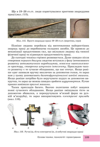 109Основи техніки, технологій і проектування
Ще в 19–20 ст.ст. люди користувалися простими знаряддями
праці (мал. 115).
Мал. 115. Прості знаряддя праці 19–20 ст.ст. (веретено, серп)
Пізніше людина перейшла від виготовлення найпростіших
знарядь праці до виробництва складних засобів. Це привело до
механізації продуктивних сил, що звільнило людину від тяжкої
фізичної праці та підвищило продуктивність праці.
До сьогодні техніка стрімко розвивається. Дуже швидко після
створення першого двигуна людство вступило у фазу інтенсивного
розвитку автоматичного виробництва, освоєння навколоземно-
го простору, створення штучного інтелекту. Прикладом тако-
го розвитку є те сучасне обладнання, що нас оточує. Якщо рані-
ше одяг зшивали вручну виключно за допомогою голки, то зараз
нам у цьому допомагають багатофункціональні швейні машини.
Якщо раніше потрібно було вкручувати шуруп за допомогою ви-
крутки, то зараз це можна швидко зробити шуруповертом. Ручне
прання замінили пральні машини.
Таких прикладів багато. Значно полегшено побут завдяки
появі сучасного обладнання. Якщо раніше змішували тісто за
допомогою збивалки, а перекручували м’ясний фарш на руч-
ній м’ясорубці, то зараз використовують електричні прилади
(мал. 116).
Мал. 116. Ручні (а, б) та електричні (в, г) побутові знаряддя праці
а б в г
 
