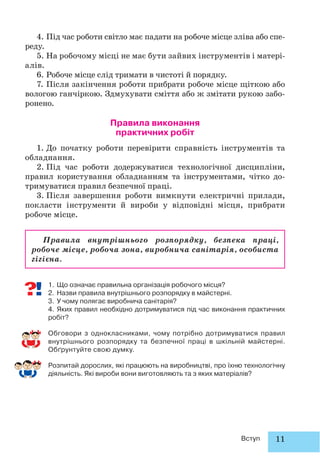 11Вступ
4. Під час роботи світло має падати на робоче місце зліва або спе-
реду.
5. На робочому місці не має бути зайвих інструментів і матері-
алів.
6. Робоче місце слід тримати в чистоті й порядку.
7. Після закінчення роботи прибрати робоче місце щіткою або
вологою ганчіркою. Здмухувати сміття або ж змітати рукою забо-
ронено.
Правила виконання
практичних робіт
1. До початку роботи перевірити справність інструментів та
обладнання.
2. Під час роботи додержуватися технологічної дисципліни,
правил користування обладнанням та інструментами, чітко до-
тримуватися правил безпечної праці.
3. Після завершення роботи вимкнути електричні прилади,
покласти інструменти й вироби у відповідні місця, прибрати
робоче місце.
Правила внутрішнього розпорядку, безпека праці,
робоче місце, робоча зона, виробнича санітарія, особиста
гігієна.
1. Що означає правильна організація робочого місця?
2. Назви правила внутрішнього розпорядку в майстерні.
3. У чому полягає виробнича санітарія?
4. Яких правил необхідно дотримуватися під час виконання практичних
робіт?
Обговори з однокласниками, чому потрібно дотримуватися правил
внутрішнього розпорядку та безпечної праці в шкільній майстерні.
Обґрунтуйте свою думку.
Розпитай дорослих, які працюють на виробництві, про їхню технологічну
діяльність. Які вироби вони виготовляють та з яких матеріалів?
 