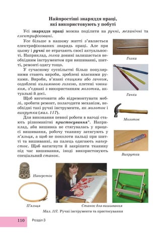 110 Розділ 3
Найпростіші знаряддя праці,
які використовують у побуті
Усі знаряддя праці можна поділити на ручні, механічні та
електрифіковані.
Викрутка
Молоток
Голка
Гачки
П’яльця Станок для вишивання
Мал. 117. Ручні інструменти та пристосування
Усе більше в нашому житті з’являється
електрифікованих знарядь праці. Але при
цьому і ручні не втрачають своєї актуальнос-
ті. Наприклад, голка донині залишається не-
обхідним інструментом при вишиванні, шит-
ті, ремонті одягу тощо.
У сучасному суспільстві більш популяр-
ними стають вироби, зроблені власними ру-
ками. Вироби, в’язані спицями або гачком,
оздоблені килимовою голкою, плетені човни-
ком, з’єднані з використанням молотка, ак-
туальні й досі.
Щоб виготовити або відремонтувати меб-
лі, зробити ремонт, полагодити механізм, не-
обхідні такі ручні інструменти, як молоток і
викрутка (мал. 117).
Для виконання певної роботи в нагоді ста-
ють різноманітні пристосування*. Напри-
клад, аби вишивка не стягувалась у проце-
сі вишивання, робочу тканину затягують у
п’яльця, а щоб не поколоти пальці при шит-
ті та вишиванні, на палець одягають напер-
сток. Щоб натягнути й закріпити тканину
під час вишивання, іноді використовують
спеціальний станок.
Наперсток
 