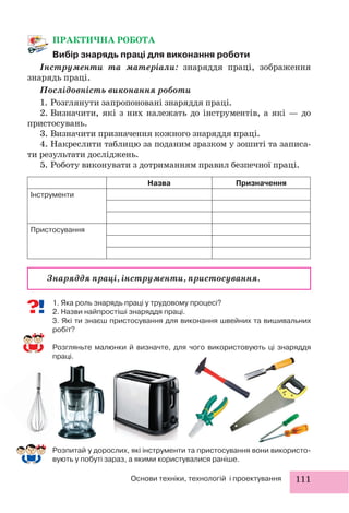 111Основи техніки, технологій і проектування
ПРАКТИЧНА РОБОТА
Вибір знарядь праці для виконання роботи
Інструменти та матеріали: знаряддя праці, зображення
знарядь праці.
Послідовність виконання роботи
1. Розглянути запропоновані знаряддя праці.
2. Визначити, які з них належать до інструментів, а які — до
пристосувань.
3. Визначити призначення кожного знаряддя праці.
4. Накреслити таблицю за поданим зразком у зошиті та записа-
ти результати досліджень.
5. Роботу виконувати з дотриманням правил безпечної праці.
Назва Призначення
Інструменти
Пристосування
1. Яка роль знарядь праці у трудовому процесі?
2. Назви найпростіші знаряддя праці.
3. Які ти знаєш пристосування для виконання швейних та вишивальних
робіт?
Розгляньте малюнки й визначте, для чого використовують ці знаряддя
праці.
Знаряддя праці, інструменти, пристосування.
Розпитай у дорослих, які інструменти та пристосування вони використо-
вують у побуті зараз, а якими користувалися раніше.
 
