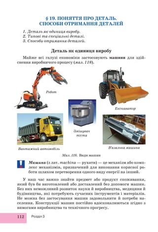 112 Розділ 3
Машина (з лат. machina — рухати) — це механізм або комп-
лекс механізмів, призначений для виконання корисної ро-
боти шляхом перетворення одного виду енергії на інший.
У наш час важко знайти предмет або продукт споживання,
який був би виготовлений або доставлений без допомоги машин.
Без них неможливий розвиток науки й виробництва, медицини й
будівництва, які потребують сучасних інструментів і матеріалів.
Не можна без застосування машин задовольнити й потреби на-
селення. Конструкції машин постійно вдосконалюються згідно з
вимогами виробництва та технічного прогресу.
§ 19. ПОНЯТТЯ ПРО ДЕТАЛЬ.
СПОСОБИ ОТРИМАННЯ ДЕТАЛЕЙ
1. Деталь як одиниця виробу.
2. Типові та спеціальні деталі.
3. Способи отримання деталей.
Деталь як одиниця виробу
Майже всі галузі економіки застосовують машини для здій-
снення виробничого процесу (мал. 118).
Мал. 118. Види машин
Екскаватор
В’язальна машина
Змішувач
тіста
Вантажний автомобіль
Робот
 