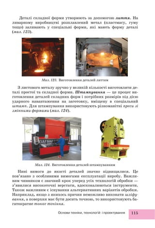 115Основи техніки, технологій і проектування
Деталі складної форми утворюють за допомогою лиття. На
ливарному виробництві розплавлений метал (пластмасу, гуму
тощо) заливають у спеціальні форми, які мають форму деталі
(мал. 123).
Мал. 123. Виготовлення деталей литтям
Мал. 124. Виготовлення деталей штампуванням
З листового металу зручно у великій кількості виготовляти де-
талі простої та складної форми. Штампування — це процес ви-
готовлення деталей складних форм і потрібних розмірів під дією
ударного навантаження на заготовку, вміщену в спеціальний
штамп. Для штампування використовують різноманітні преси зі
змінними формами (мал. 124).
Нині вимоги до якості деталей значно підвищилися. Це
пов’язано з особливими вимогами експлуатації виробу. Важли-
вим чинником є значний крок уперед усіх технологій обробки —
з’явилися високоточні верстати, вдосконалюються інструменти.
Також важливим є існування альтернативних варіантів обробки.
Наприклад, якщо з якихось причин неможливо виконати шліфу-
вання, а поверхня має бути досить точною, то використовують ба-
гатократне тонке точіння.
 