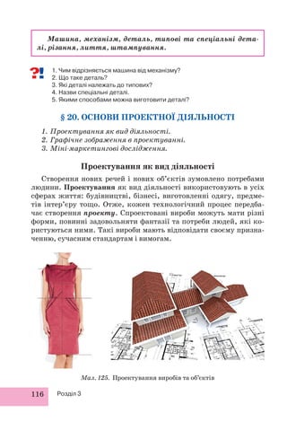 116 Розділ 3
1. Чим відрізняється машина від механізму?
2. Що таке деталь?
3. Які деталі належать до типових?
4. Назви спеціальні деталі.
5. Якими способами можна виготовити деталі?
§ 20. ОСНОВИ ПРОЕКТНОЇ ДІЯЛЬНОСТІ
1. Проектування як вид діяльності.
2. Графічне зображення в проектуванні.
3. Міні-маркетингові дослідження.
Проектування як вид діяльності
Створення нових речей і нових об’єктів зумовлено потребами
людини. Проектування як вид діяльності використовують в усіх
сферах життя: будівництві, бізнесі, виготовленні одягу, предме-
тів інтер’єру тощо. Отже, кожен технологічний процес передба-
чає створення проекту. Спроектовані вироби можуть мати різні
форми, повинні задовольняти фантазії та потреби людей, які ко-
ристуються ними. Такі вироби мають відповідати своєму призна-
ченню, сучасним стандартам і вимогам.
Машина, механізм, деталь, типові та спеціальні дета-
лі, різання, лиття, штампування.
Мал. 125. Проектування виробів та об’єктів
 