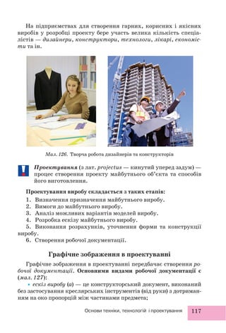 117Основи техніки, технологій і проектування
Проектування (з лат. projectus — кинутий уперед задум) —
процес створення проекту майбутнього об’єкта та способів
його виготовлення.
Проектування виробу складається з таких етапів:
1. Визначення призначення майбутнього виробу.
2. Вимоги до майбутнього виробу.
3. Аналіз можливих варіантів моделей виробу.
4. Розробка ескізу майбутнього виробу.
5. Виконання розрахунків, уточнення форми та конструкції
виробу.
6. Створення робочої документації.
Графічне зображення в проектуванні
Графічне зображення в проектуванні передбачає створення ро-
бочої документації. Основними видами робочої документації є
(мал. 127):
•ескіз виробу (а) — це конструкторський документ, виконаний
без застосування креслярських інструментів (від руки) з дотриман-
ням на око пропорцій між частинами предмета;
На підприємствах для створення гарних, корисних і якісних
виробів у розробці проекту бере участь велика кількість спеціа-
лістів — дизайнери, конструктори, технологи, лікарі, економіс-
ти та ін.
Мал. 126. Творча робота дизайнерів та конструкторів
 