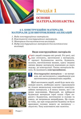 12 Розділ 1
Види конструкційних матеріалів
Світ людей створив світ речей. Усі речі, які
нас оточують, виготовлені з матеріалів.
У процесі будівництва мостів, будинків,
шляхів, виготовлення машин, одягу людина
змінює форму матеріалів відповідно до свого
задуму, до конструкції. Таких матеріалів ба-
гато. Їх називають конструкційними.
Конструкційні матеріали — це матері-
али, які застосовують у виробництві для
виготовлення різноманітних виробів.
Щоб виготовити виріб, який буде мати від-
повідні якості, необхідно знати і враховувати
не тільки визначальну властивість конструк-
ційних матеріалів, а й низку інших, які є не
менш важливими. Пригадай, як вибирали
будівельні матеріали герої казки «Троє по-
росят»: будиночки, виготовлені із соломи та
хмизу, не витримали випробувань. Це стало-
ся тому, що при спорудженні будинку не було
враховано головну вимогу до матеріалу —
міцність. Таку властивість має каміння.
§ 3. КОНСТРУКЦІЙНІ МАТЕРІАЛИ.
МАТЕРІАЛИ ДЛЯ ВИГОТОВЛЕННЯ АПЛІКАЦІЙ
1. Види конструкційних матеріалів.
2. Властивості конструкційних матеріалів.
3. Матеріали для виготовлення аплікацій.
4. Вибір конструкційних матеріалів для виготовлення
аплікації.
Розділ 1
ОСНОВИ
МАТЕРІАЛОЗНАВСТВА
 