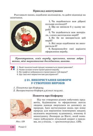 120 Розділ 3
1. Який технологічний процес називається проектуванням?
2. Назви основні етапи проектування виробу.
3. Які графічні зображення в проектуванні тобі відомі?
4. Що таке міні-маркетингове дослідження?
§ 21. ВИКОРИСТАННЯ БІОФОРМ
У СТВОРЕННІ ВИРОБІВ
1. Поняття про біоформу.
2. Використання біоформ у різних галузях.
Поняття про біоформу
Під час створення різних побутових пред-
метів, будівництва та оформлення житла
людина завжди зверталася по допомогу до
природи. Ідея застосування знань про живу
природу для вирішення інженерних завдань
належить видатному художнику, вченому й
винахіднику Леонардо да Вінчі, який нама-
гався побудувати літальний апарат з крила-
ми, як у птахів, — орнітоптер (мал. 129).
Приклад анкетування
Розгляньте панно, оздоблене аплікацією, та дайте відповіді на
запитання.
1. Чи подобаються вам дібрані
кольори аплікації?
2. Що ви змінили б у цьому ви-
робі?
3. Чи подобаються вам матеріа-
ли, з яких виготовлено виріб?
4. Як би ви використали цей
виріб?
5. Які види оздоблення ви вико-
ристали б?
6. Запропонуйте свої варіанти
оформлення виробу.
Проектування, ескіз виробу, креслення, наочне зобра-
ження, міні-маркетингове дослідження, анкета.
Мал. 129.
 