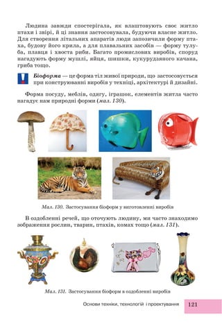 121Основи техніки, технологій і проектування
Людина завжди спостерігала, як влаштовують своє житло
птахи і звірі, й ці знання застосовувала, будуючи власне житло.
Для створення літальних апаратів люди запозичили форму пта-
ха, будову його крила, а для плавальних засобів — форму тулу-
ба, плавця і хвоста риби. Багато промислових виробів, споруд
нагадують форму мушлі, яйця, шишки, кукурудзяного качана,
гриба тощо.
Біоформа — це форма тіл живої природи, що застосовується
при конструюванні виробів у техніці, архітектурі й дизайні.
Форма посуду, меблів, одягу, іграшок, елементів житла часто
нагадує нам природні форми (мал. 130).
Мал. 130. Застосування біоформ у виготовленні виробів
Мал. 131. Застосування біоформ в оздобленні виробів
В оздобленні речей, що оточують людину, ми часто знаходимо
зображення рослин, тварин, птахів, комах тощо (мал. 131).
 