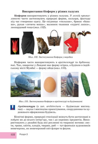 122 Розділ 3
Біоформи часто використовують в архітектурі та будівниц-
тві. Так, хмарочос у Лондоні має форму огірка, а будівля в індій-
ському місті Мумбаї — форму яйця (мал. 133).
Мал. 132. Застосування біоформ у виробах
Мал. 133. Застосування біоформ в архітектурі та будівництві
Використання біоформ у різних галузях
Біоформи використовують у різних галузях. У легкій промис-
ловості часто застосовують природні форми, кольори, фактуру
під час створення одягу. Це спідниця «тюльпан», брюки «бана-
ни», рукав «летюча миша», малюнок тканини «курячі лапки»,
леопардовий тощо (мал. 132).
Архітектура (з лат. architectura — будівельне мистец-
тво) — наука і мистецтво проектування, спорудження та ху-
дожнього оформлення будівель.
Біонічні форми, природні стилізації можуть бути застосовані в
побуті як до всього інтер’єру, так і до окремих предметів. Вико-
ристовують у дизайні будь-які рослинні та тваринні мотиви: лис-
тя, трави, квітів, плодів, тварин, риб — тут фантазія художників
невичерпна, як невичерпний світ флори та фауни.
 