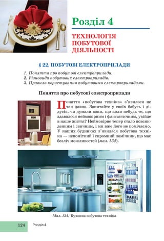 124 Розділ 4
§ 22. ПОБУТОВІ ЕЛЕКТРОПРИЛАДИ
1. Поняття про побутові електроприлади.
2. Різновиди побутових електроприладів.
3. Правила користування побутовими електроприладами.
Поняття про побутові електроприлади
Розділ 4
ТЕХНОЛОГІЯ
ПОБУТОВОЇ
ДІЯЛЬНОСТІ
Поняття «побутова техніка» з’явилося не
так давно. Запитайте у своїх бабусь і ді-
дусів, чи думали вони, що коли-небудь те, що
здавалося неймовірним і фантастичним, увійде
в наше життя? Неймовірне тепер стало повсяк-
денним і звичним, і ми вже його не помічаємо.
У наших будинках з’явилася побутова техні-
ка — непомітний і скромний помічник, що має
безліч можливостей (мал. 134).
Мал. 134. Кухонна побутова техніка
 