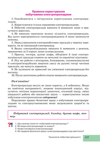 127Технологія побутової діяльності
Побутовий електроприлад, блендер, духова шафа, тос-
тер.
Правила користування
побутовими електроприладами
1. Ознайомитися з інструкцією користування електропри-
ладом.
2. Користуватися тiльки справними електроприладами.
3. Побутові електроприлади вмикати й вимикати лише в при-
сутності дорослих.
4. Не вмикати одночасно велику кiлькiсть електроприладiв.
Вiд цього перегрiваються електропровiдники й може виникнути
пожежа.
5. Перед умиканням електропобутових приладів у мережу пере-
вірити, чи не зіпсований електрошнур.
6. Вилку електрообладнання вмикати й вимикати з розетки,
тримаючись за її корпус лише сухими руками.
7. Праски, тостери, духові шафи, обігрівачі й iншi електро-
нагрiвальнi прилади ставити на металевi та керамiчнi пiдставки.
8. Під час роботи з міксерами, блендерами, соковижималками
й електром’ясорубками звертати увагу на рухомі гострі частини
приладів, що можуть поранити.
9. Не залишати на тривалий час увімкнені електроприлади без
нагляду.
10. Після закінчення роботи вчасно вимикати електроприлади.
Пам’ятайте!
Електроприлади несуть не лише користь, а й небезпеку. Якщо
ви помітили несправності, зокрема пошкоджений корпус, від-
сутність світіння індикаторної лампочки, оголений шнур, зміну
швидкості роботи або невластиві звуки — користуватися такою
побутовою електротехнікою заборонено!
Порушення правил безпечної праці з побутовими електропри-
ладами та електроустановками може загрожувати здоров’ю та
життю.
1. Що означає поняття «побутовий електроприлад»?
2. Які види електроприладів ти знаєш?
3. Назви нагрівальні електроприлади.
4. Які правила безпечної праці з електроприладами слід пам’ятати?
 