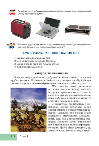 128 Розділ 4
Розпитай у дорослих, якими побутовими електроприладами вони корис-
туються. Якими з них умієш користуватися ти?
§ 23. КУЛЬТУРА СПОЖИВАННЯ ЇЖІ
1. Культура споживання їжі.
2. Поняття про столову білизну.
3. Види посуду та його призначення.
4. Сервірування столу.
Культура споживання їжі
У первісному суспільстві здобуття їжі було однією з головних
турбот людини. Полювання, рибальство, пошуки та збір їстівних
рослин і коріння певною мірою задовольняло потреби людини.
М’ясо тварин, овочі, рослини —
все споживали в сирому вигляді.
Історія стародавнього суспільства
свідчить про те, що людина посту-
пово набувала певної культури та
естетики споживання їжі.
З розвитком суспільства, з ви-
находом вогню почалися перші
експерименти з продуктами харчу-
вання. Смажене або печене м’ясо
виявилося смачнішим, ароматні-
шим. Під час археологічних роз-
копок знайдено хліб, випечений
ще 6 тисяч років тому з перетерто-
го зерна. Ці знахідки доводять, що
людське суспільство завжди виріз-
Визначте, які із зображених електроприладів належать до нагрівальних?
Обґрунтуйте свою думку.
 