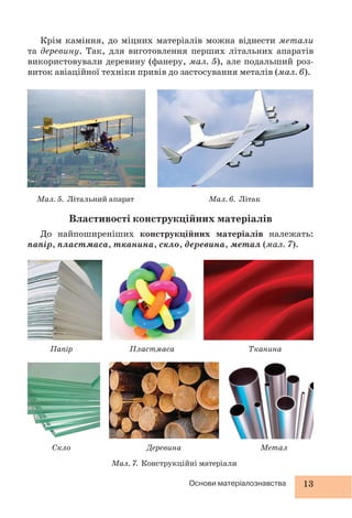 13Основи матеріалознавства
Крім каміння, до міцних матеріалів можна віднести метали
та деревину. Так, для виготовлення перших літальних апаратів
використовували деревину (фанеру, мал. 5), але подальший роз-
виток авіаційної техніки привів до застосування металів (мал. 6).
Папір
Скло
Пластмаса
Деревина
Тканина
Метал
Мал. 7. Конструкційні матеріали
Мал. 6. Літак
Властивості конструкційних матеріалів
До найпоширеніших конструкційних матеріалів належать:
папір, пластмаса, тканина, скло, деревина, метал (мал. 7).
Мал. 5. Літальний апарат
 