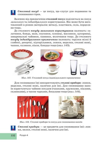 132 Розділ 4
Столові прибори — це предмети для споживання їжі: лож-
ки, вилки, столові ножі, палички для їжі.
Столовий посуд — це посуд, що слугує для подавання та
споживання страв.
Залежно від призначення столовий посуд поділяється на посуд
загального та індивідуального користування. Він може бути виго-
товлений із різних матеріалів: металу, пластмаси, скла, порцеля-
ни тощо.
До столового посуду загального користування належать: са-
латники, блюда, вази, соусники, супниці, маслянки, цукорниці,
заварювальні чайники, кавники, молочники тощо. До столового
посуду індивідуального призначення належать: тарілки мілкі й
глибокі, десертні, підтарільники, ложки, виделки, столові ножі,
чашки, склянки, піали, блюдця тощо (мал. 143).
Мал. 144. Столові прибори та посуд для споживання напоїв
Мал. 143. Столовий посуд індивідуального призначення
Для споживання їжі використовують столові прибори: ложки,
виделки, столові ножі, палички для їжі. Для споживання напо-
їв користуються чайним посудом (чашками, кружками, піалами,
склянками), а також чарками, бокалами тощо (мал. 144).
 