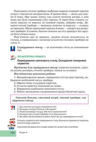 134 Розділ 4
1. Що означає культура споживання їжі?
2. Які види столової білизни тобі відомі?
3. Назви різновиди посуду. Яке його призначення?
4. Розкажи про столові прибори та їх призначення.
5. Які обов’язкові елементи мають бути під час сервірування столу?
Складіть серветки для сервірування столу. Визначте переваги й недоліки
кожного виду серветок.
З допомогою дорослих склади серветку незвичним способом.
Розкладати столові прибори необхідно навколо основної тарілки
згідно з черговістю використання. З правого боку — місце для лож-
ки й ножа. При цьому ложку слід класти носиком догори, а лезо
ножа має бути спрямоване в бік тарілки. З лівого боку кладуть са-
латну виделку та виделку до основної страви, зубцями вгору. Де-
сертні столові прибори — маленьку ложечку та виделку — кладуть
за тарілкою. Місце пиріжкової тарілки й ножа — ліворуч від десерт-
них приборів. Склянки, бокали ставлять на стіл праворуч від таріл-
ки біля кінчика ножа.
Пам’ятаючи про ці правила, людина вільно почувається за
столом, а сервірування з великою кількістю столових приборів не
лякає її.
Сервірування столу — це підготовка стола до споживання
їжі.
ПРАКТИЧНА РОБОТА
Сервірування святкового столу. Складання паперових
серветок
Предмети для сервірування столу: серветки паперові, таріл-
ки різних розмірів, столові прибори, чашки та склянки.
Послідовність виконання роботи
1. Використовуючи зразок, сервірувати стіл на одну персону, до-
бираючи необхідний посуд, прибори.
2. Обрати схему складання серветки.
3. Скласти серветку відповідно до схеми.
4. Завершити оздоблення святкового столу.
5. Роботу виконувати з дотриманням правил безпечної праці.
Столова білизна, столовий посуд, столові прибори, сер-
вірування столу.
 