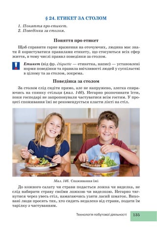 135Технологія побутової діяльності
§ 24. ЕТИКЕТ ЗА СТОЛОМ
1. Поняття про етикет.
2. Поведінка за столом.
Поняття про етикет
Щоб справити гарне враження на оточуючих, людина має зна-
ти й користуватися правилами етикету, що стосуються всіх сфер
життя, в тому числі правил поведінки за столом.
Етикет (від фр. étiquette — етикетка, напис) — установлені
норми поведінки та правила ввічливості людей у суспільстві
в цілому та за столом, зокрема.
Поведінка за столом
За столом слід сидіти прямо, але не напружено, злегка спира-
ючись на спинку стільця (мал. 146). Негарно розпочинати їсти,
поки господарі не запропонували частуватися всім гостям. У про-
цесі споживання їжі не рекомендується класти лікті на стіл.
До кожного салату чи страви подається ложка чи виделка, не
слід набирати страву своїми ложкою чи виделкою. Негарно тяг-
нутися через увесь стіл, намагаючись узяти ласий шматок. Вихо-
вані люди просять тих, хто сидить недалеко від страви, подати їм
тарілку з частуванням.
Мал. 146. Споживання їжі
 