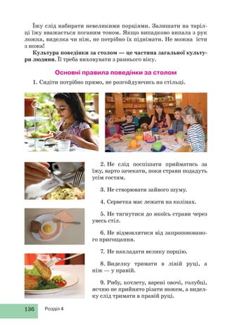 136 Розділ 4
Їжу слід набирати невеликими порціями. Залишати на таріл-
ці їжу вважається поганим тоном. Якщо випадково випала з рук
ложка, виделка чи ніж, не потрібно їх піднімати. Не можна їсти
з ножа!
Культура поведінки за столом — це частина загальної культу-
ри людини. Її треба виховувати з раннього віку.
Основні правила поведінки за столом
1. Сидіти потрібно прямо, не розгойдуючись на стільці.
2. Не слід поспішати прийматись за
їжу, варто зачекати, поки страви подадуть
усім гостям.
3. Не створювати зайвого шуму.
4. Серветка має лежати на колінах.
5. Не тягнутися до якоїсь страви через
увесь стіл.
6. Не відмовлятися від запропоновано-
го пригощання.
7. Не накладати велику порцію.
8. Виделку тримати в лівій руці, а
ніж — у правій.
9. Рибу, котлету, варені овочі, голубці,
яєчню не прийнято різати ножем, а видел-
ку слід тримати в правій руці.
 