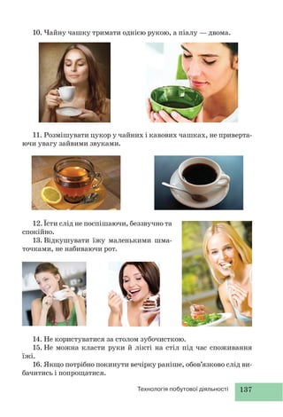 137Технологія побутової діяльності
10. Чайну чашку тримати однією рукою, а піалу — двома.
11. Розмішувати цукор у чайних і кавових чашках, не приверта-
ючи увагу зайвими звуками.
12.Їсти слід не поспішаючи, беззвучно та
спокійно.
13. Відкушувати їжу маленькими шма-
точками, не набиваючи рот.
14. Не користуватися за столом зубочисткою.
15. Не можна класти руки й лікті на стіл під час споживання
їжі.
16. Якщо потрібно покинути вечірку раніше, обов’язково слід ви-
бачитись і попрощатися.
 