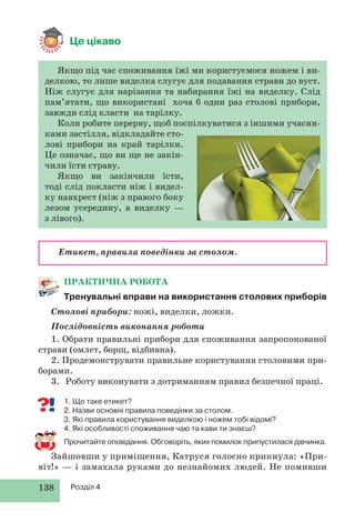 138 Розділ 4
Якщо під час споживання їжі ми користуємося ножем і ви-
делкою, то лише виделка слугує для подавання страви до вуст.
Ніж слугує для нарізання та набирання їжі на виделку. Слід
пам’ятати, що використані хоча б один раз столові прибори,
завжди слід класти на тарілку.
Коли робите перерву, щоб поспілкуватися з іншими учасни-
ками застілля, відкладайте сто-
лові прибори на край тарілки.
Це означає, що ви ще не закін-
чили їсти страву.
Якщо ви закінчили їсти,
тоді слід покласти ніж і видел-
ку навхрест (ніж з правого боку
лезом усередину, а виделку —
з лівого).
ПРАКТИЧНА РОБОТА
Тренувальні вправи на використання столових приборів
Столові прибори: ножі, виделки, ложки.
Послідовність виконання роботи
1. Обрати правильні прибори для споживання запропонованої
страви (омлет, борщ, відбивна).
2. Продемонструвати правильне користування столовими при-
борами.
3. Роботу виконувати з дотриманням правил безпечної праці.
1. Що таке етикет?
2. Назви основні правила поведінки за столом.
3. Які правила користування виделкою і ножем тобі відомі?
4. Які особливості споживання чаю та кави ти знаєш?
Прочитайте оповідання. Обговоріть, яких помилок припустилася дівчинка.
Зайшовши у приміщення, Катруся голосно крикнула: «При-
віт!» — і замахала руками до незнайомих людей. Не помивши
Це цікаво
Етикет, правила поведінки за столом.
 