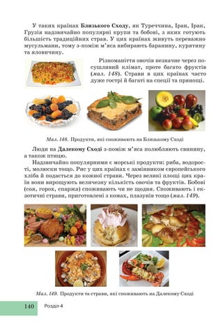 140 Розділ 4
У таких країнах Близького Сходу, як Туреччина, Іран, Ірак,
Грузія надзвичайно популярні крупи та бобові, з яких готують
більшість традиційних страв. У цих країнах живуть переважно
мусульмани, тому з-поміж м’яса вибирають баранину, курятину
та яловичину.
Різноманіття овочів незначне через по-
сушливий клімат, проте багато фруктів
(мал. 148). Страви в цих країнах часто
дуже гострі й багаті на спеції та прянощі.
Мал. 148. Продукти, які споживають на Близькому Сході
Люди на Далекому Сході з-поміж м’яса полюбляють свинину,
а також птицю.
Надзвичайно популярними є морські продукти: риба, водорос-
ті, молюски тощо. Рис у цих країнах є замінником європейського
хліба й подається до кожної страви. Через великі площі цих кра-
їн вони вирощують величезну кількість овочів та фруктів. Бобові
(соя, горох, спаржа) споживають чи не щодня. Споживають і ек-
зотичні страви, приготовлені з комах, плазунів тощо (мал. 149).
Мал. 149. Продукти та страви, які споживають на Далекому Сході
 